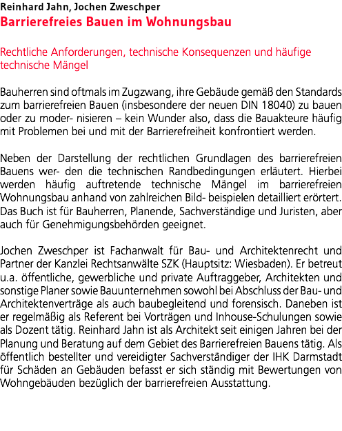 Reinhard Jahn, Jochen Zweschper Barrierefreies Bauen im Wohnungsbau Rechtliche Anforderungen, technische Konsequenzen und häufige technische Mängel Bauherren sind oftmals im Zugzwang, ihre Gebäude gemäß den Standards zum barrierefreien Bauen (insbesondere der neuen DIN 18040) zu bauen oder zu moder- nisieren – kein Wunder also, dass die Bauakteure häufig mit Problemen bei und mit der Barrierefreiheit konfrontiert werden. Neben der Darstellung der rechtlichen Grundlagen des barrierefreien Bauens wer- den die technischen Randbedingungen erläutert. Hierbei werden häufig auftretende technische Mängel im barrierefreien Wohnungsbau anhand von zahlreichen Bild- beispielen detailliert erörtert. Das Buch ist für Bauherren, Planende, Sachverständige und Juristen, aber auch für Genehmigungsbehörden geeignet. Jochen Zweschper ist Fachanwalt für Bau- und Architektenrecht und Partner der Kanzlei Rechtsanwälte SZK (Hauptsitz: Wiesbaden). Er betreut u.a. öffentliche, gewerbliche und private Auftraggeber, Architekten und sonstige Planer sowie Bauunternehmen sowohl bei Abschluss der Bau- und Architektenverträge als auch baubegleitend und forensisch. Daneben ist er regelmäßig als Referent bei Vorträgen und Inhouse-Schulungen sowie als Dozent tätig. Reinhard Jahn ist als Architekt seit einigen Jahren bei der Planung und Beratung auf dem Gebiet des Barrierefreien Bauens tätig. Als öffentlich bestellter und vereidigter Sachverständiger der IHK Darmstadt für Schäden an Gebäuden befasst er sich ständig mit Bewertungen von Wohngebäuden bezüglich der barrierefreien Ausstattung. 
